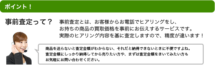 point! 事前査定って？事前査定とは、お客様からお電話でヒアリングをし、お持ちの商品の目安となる買取価格を事前にお伝えするサービスです。	実際のヒアリング内容を基に査定しますので、精度が違います！※商品を実際に店頭まで持っていかないと査定金額が分からない。それでは心配ですよね。査定金額にしっかり納得してから売りたい方や、まずは査定金額をきいてみたい方もお気軽にお問い合わせください。